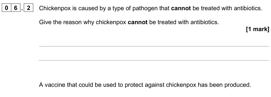 June 2025 Biology Paper 1 Foundation, question 06.2: Chickenpox is caused by a type of pathogen that cannot be treated with antibiotics. Give the reason why chickenpox cannot be treated with antibiotics. [1 mark] 