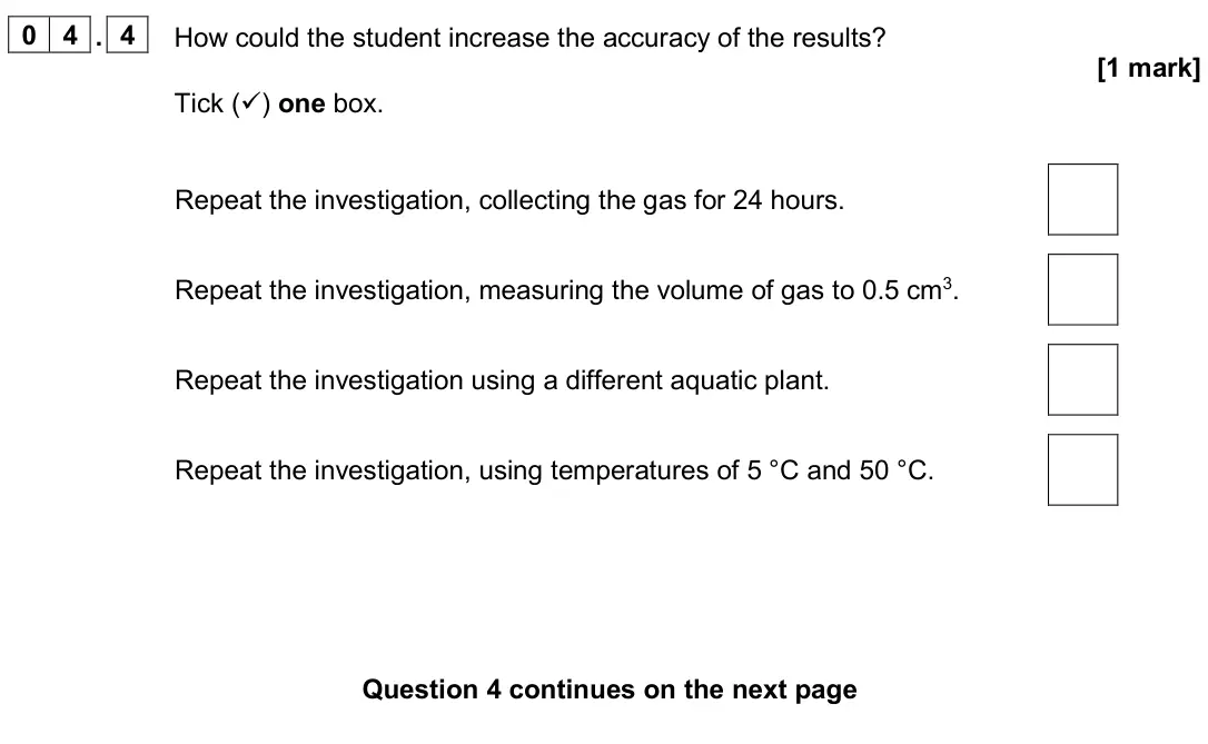 June 2024 Biology Paper 1 Higher, question 04.4: How could the student increase the accuracy of the results? [1 mark] Tick () one box. Repeat the investigation, collecting the gas for 24 hours. Repeat the inv