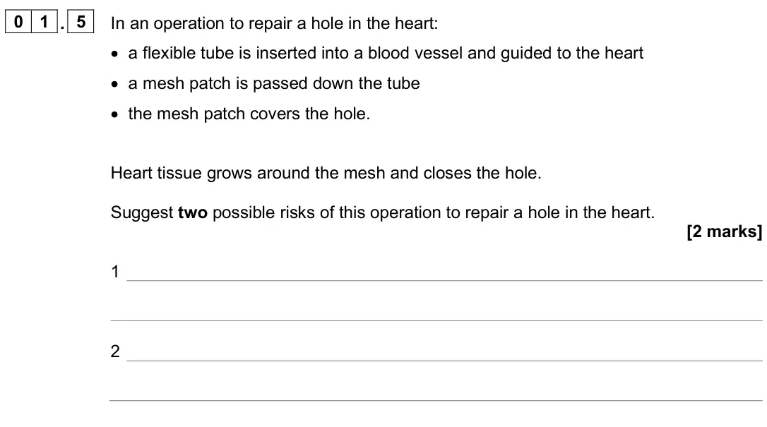 June 2025 Biology Paper 1 Higher, question 01.5: In an operation to repair a hole in the heart: • a flexible tube is inserted into a blood vessel and guided to the heart • a mesh patch is passed down the tube 