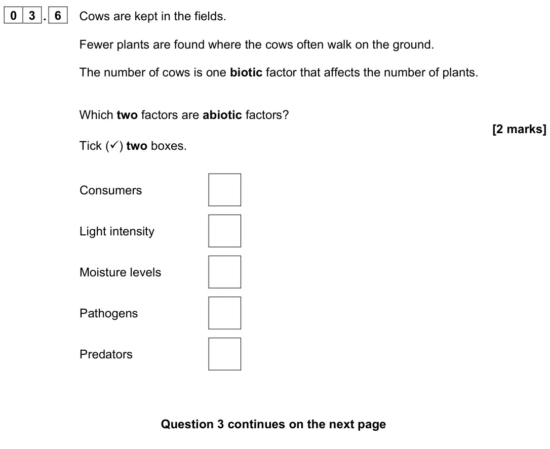 June 2023 Biology Paper 2 Foundation, question 03.6: Cows are kept in the fields. Fewer plants are found where the cows often walk on the ground. The number of cows is one biotic factor that affects the number of 