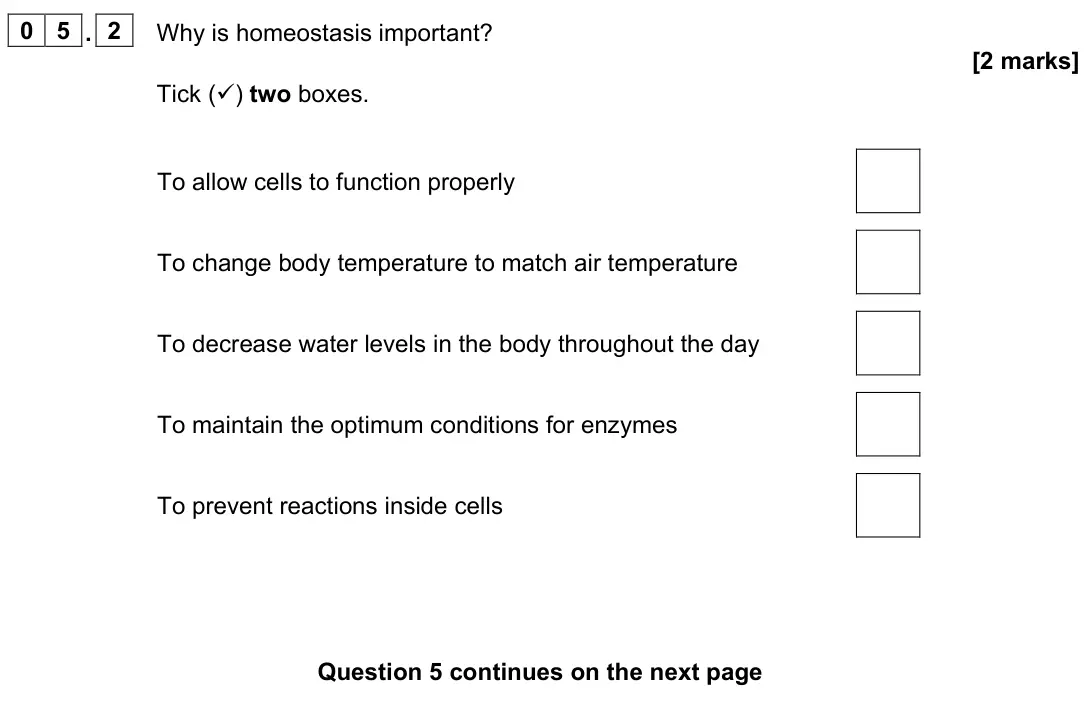 June 2023 Biology Paper 2 Foundation, question 05.2: Why is homeostasis important? [2 marks] Tick () two boxes. To allow cells to function properly To change body temperature to match air temperature To decrease 