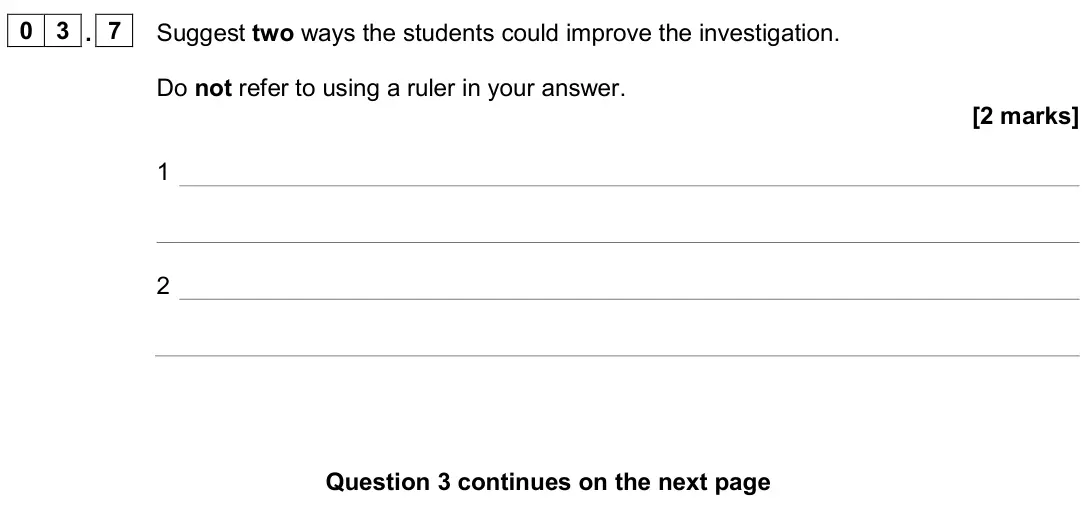 June 2024 Biology Paper 2 Foundation, question 03.7: Suggest two ways the students could improve the investigation. Do not refer to using a ruler in your answer. [2 marks] 1 2