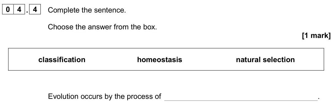 June 2024 Biology Paper 2 Foundation, question 04.4: Complete the sentence. Choose the answer from the box. [1 mark] classification homeostasis natural selection Evolution occurs by the process of .