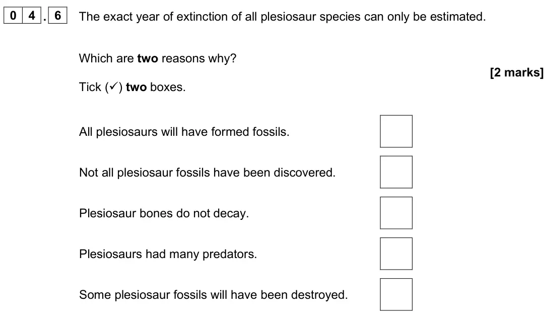 June 2025 Biology Paper 2 Foundation, question 04.6: The exact year of extinction of all plesiosaur species can only be estimated. Which are two reasons why? [2 marks] Tick () two boxes. All plesiosaurs will have