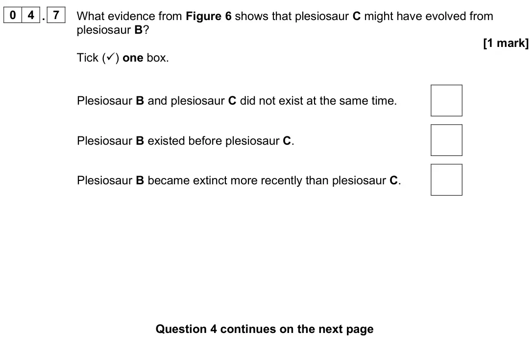 June 2025 Biology Paper 2 Foundation, question 04.7: What evidence from Figure 6 shows that plesiosaur C might have evolved from plesiosaur B? [1 mark] Tick () one box. Plesiosaur B and plesiosaur C did not exist