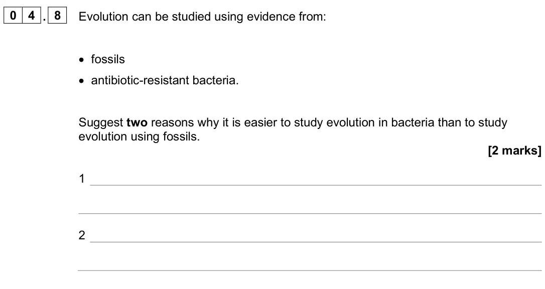 June 2025 Biology Paper 2 Foundation, question 04.8: Evolution can be studied using evidence from: • fossils • antibiotic-resistant bacteria. Suggest two reasons why it is easier to study evolution in bacteria tha