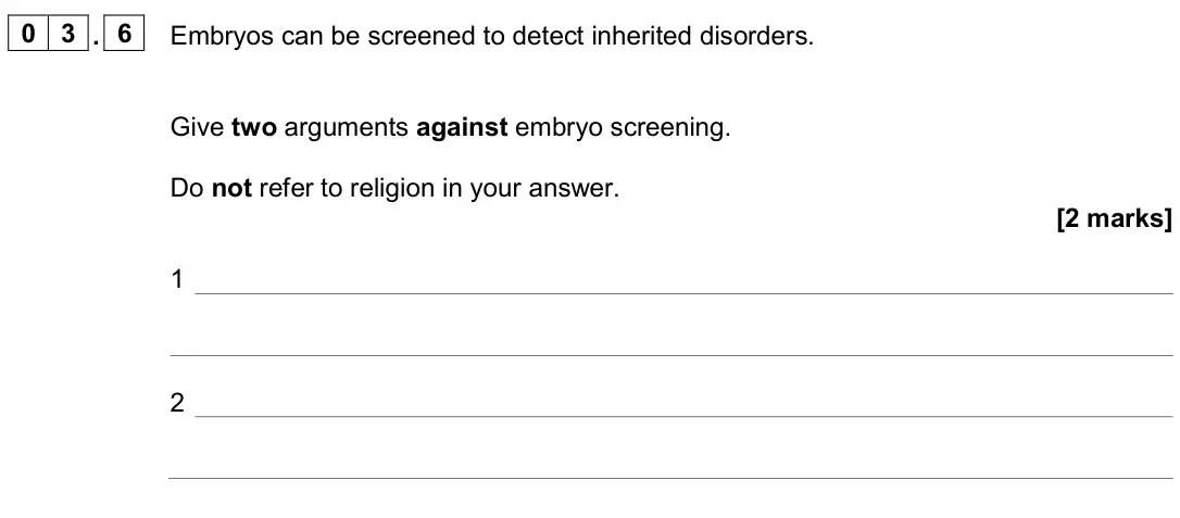 June 2024 Biology Paper 2 Higher, question 03.6: Embryos can be screened to detect inherited disorders. Give two arguments against embryo screening. Do not refer to religion in your answer. [2 marks] 1 2
