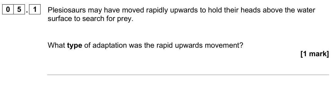 June 2025 Biology Paper 2 Higher, question 05.1: Plesiosaurs may have moved rapidly upwards to hold their heads above the water surface to search for prey. What type of adaptation was the rapid upwards movemen