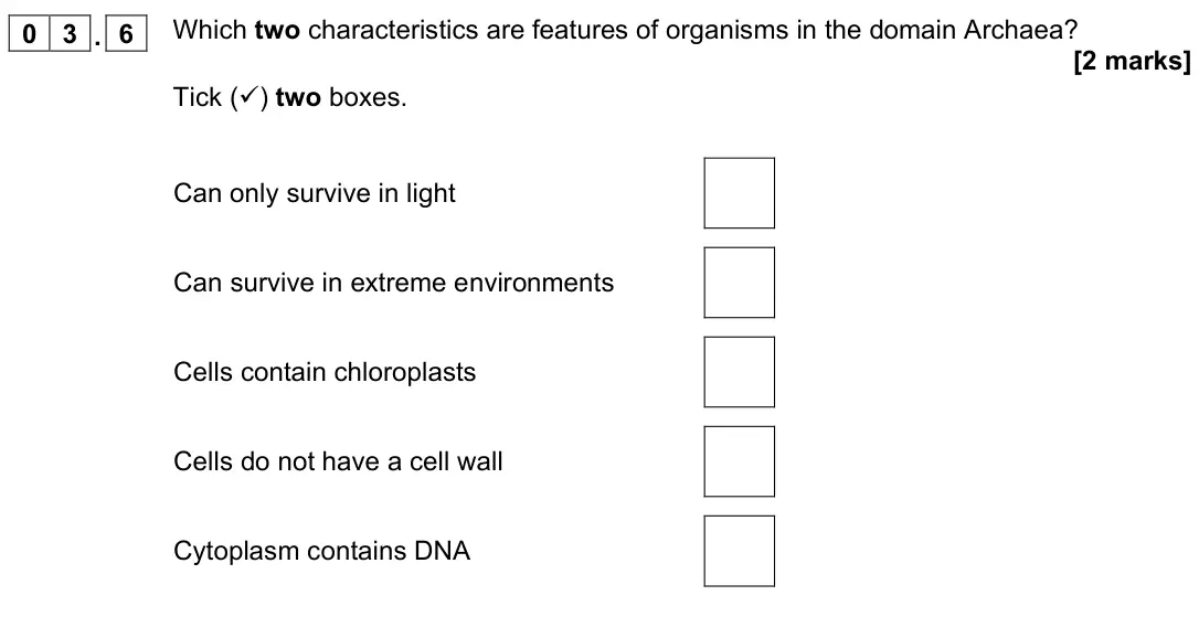 November 2021 Biology Paper 2 Higher, question 03.6: Which two characteristics are features of organisms in the domain Archaea? [2 marks] Tick () two boxes. Can only survive in light Can survive in extreme enviro