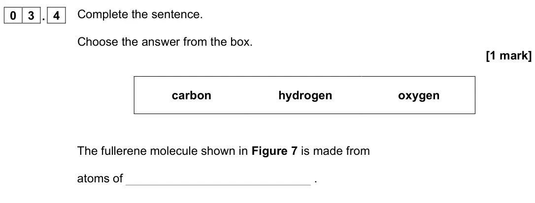 June 2022 Chemistry Paper 1 Foundation, question 03.4: Complete the sentence. Choose the answer from the box. [1 mark] carbon hydrogen oxygen The fullerene molecule shown in Figure 7 is made from atoms of .