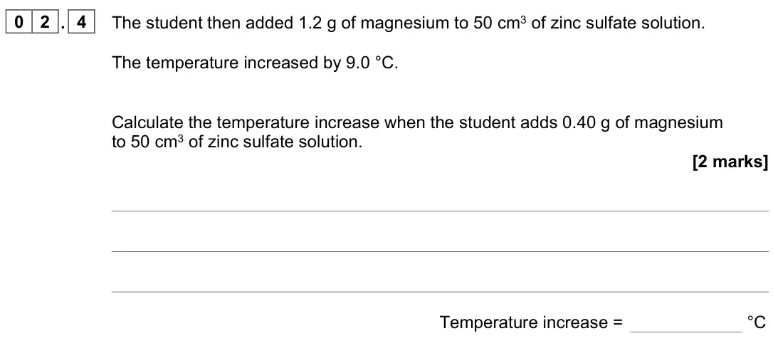 June 2023 Chemistry Paper 1 Foundation, question 02.4: The student then added 1.2 g of magnesium to 50 cm3 of zinc sulfate solution. The temperature increased by 9.0 °C. Calculate the temperature increase when the s