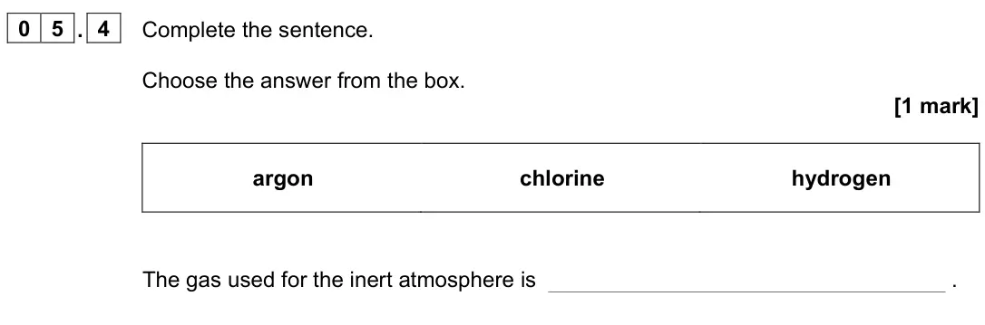 June 2023 Chemistry Paper 1 Foundation, question 05.4: Complete the sentence. Choose the answer from the box. [1 mark] argon chlorine hydrogen The gas used for the inert atmosphere is .