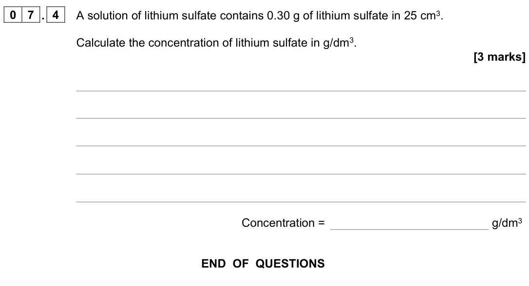June 2023 Chemistry Paper 1 Foundation, question 07.4: A solution of lithium sulfate contains 0.30 g of lithium sulfate in 25 cm3. Calculate the concentration of lithium sulfate in g/dm3. [3 marks] Concentration = g