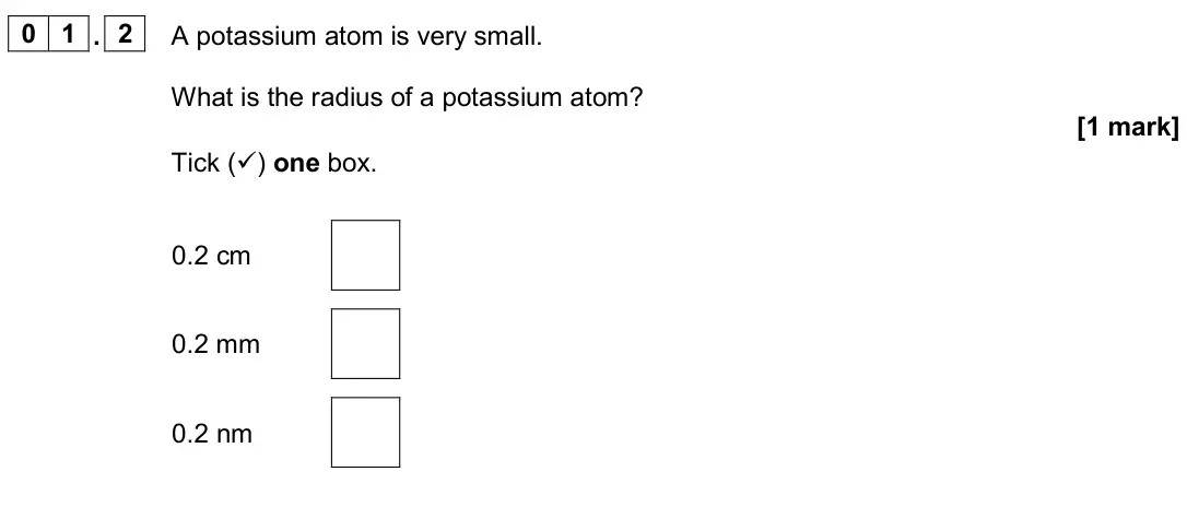 June 2024 Chemistry Paper 1 Foundation, question 01.2: A potassium atom is very small. What is the radius of a potassium atom? [1 mark] Tick () one box. 0.2 cm 0.2 mm 0.2 nm