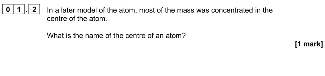 June 2025 Chemistry Paper 1 Foundation, question 01.2: In a later model of the atom, most of the mass was concentrated in the centre of the atom. What is the name of the centre of an atom? [1 mark]
