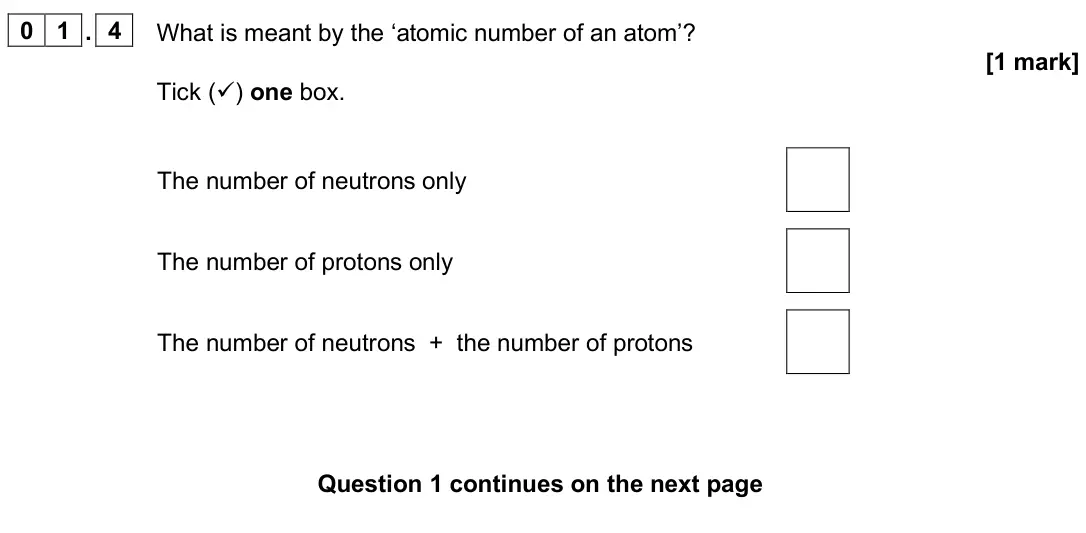 June 2025 Chemistry Paper 1 Foundation, question 01.4: What is meant by the ‘atomic number of an atom’? [1 mark] Tick () one box. The number of neutrons only The number of protons only The number of neutrons + the 