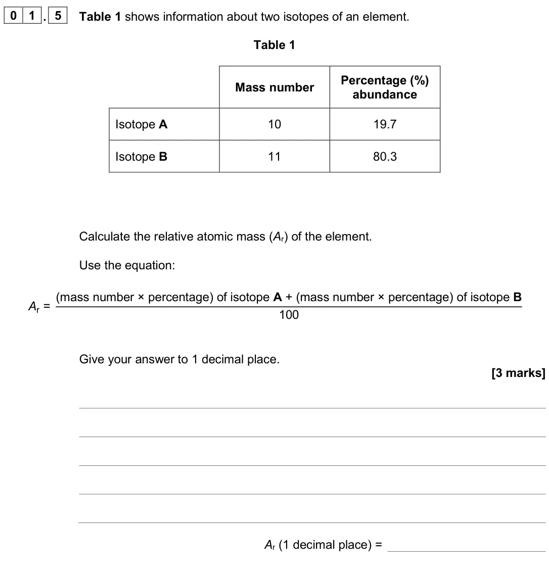 June 2025 Chemistry Paper 1 Foundation, question 01.5: Table 1 shows information about two isotopes of an element. Table 1 Mass number Percentage (%) abundance Isotope A 10 19.7 Isotope B 11 80.3 Calculate the relat