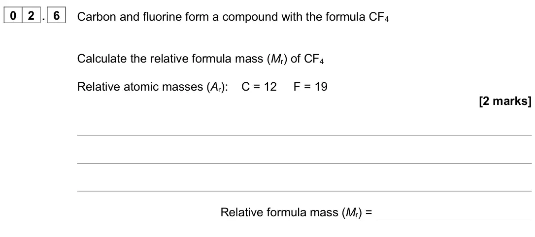 June 2025 Chemistry Paper 1 Foundation, question 02.6: Carbon and fluorine form a compound with the formula CF4 Calculate the relative formula mass (Mr) of CF4 Relative atomic masses (Ar): C = 12 F = 19 [2 marks] Re