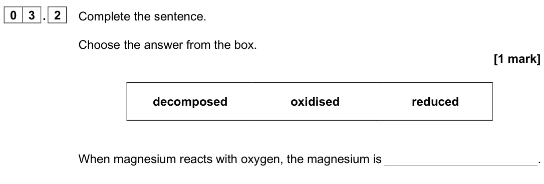 June 2025 Chemistry Paper 1 Foundation, question 03.2: Complete the sentence. Choose the answer from the box. [1 mark] decomposed oxidised reduced When magnesium reacts with oxygen, the magnesium is .