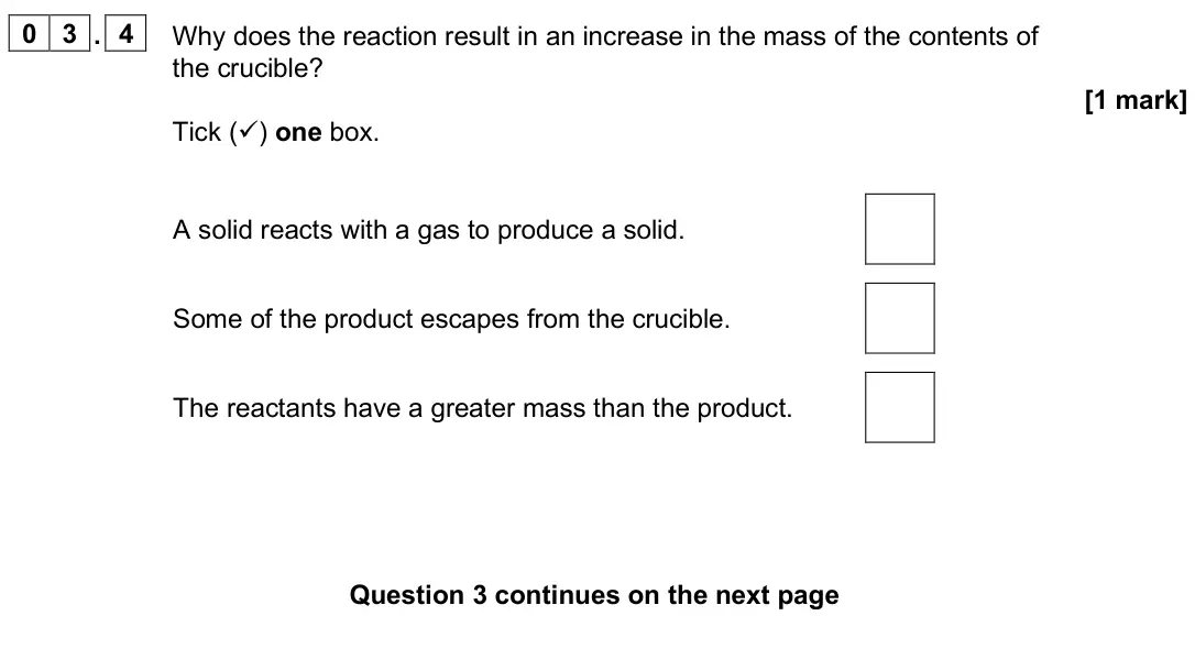 June 2025 Chemistry Paper 1 Foundation, question 03.4: Why does the reaction result in an increase in the mass of the contents of the crucible? [1 mark] Tick () one box. A solid reacts with a gas to produce a solid