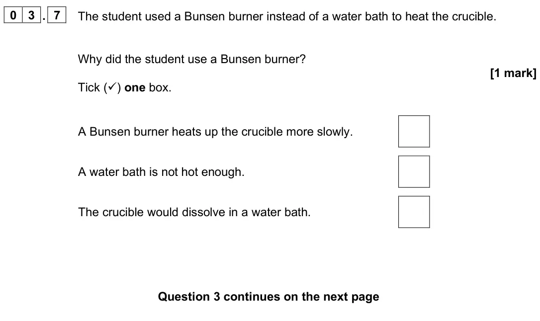 June 2025 Chemistry Paper 1 Foundation, question 03.7: The student used a Bunsen burner instead of a water bath to heat the crucible. Why did the student use a Bunsen burner? [1 mark] Tick () one box. A Bunsen burn