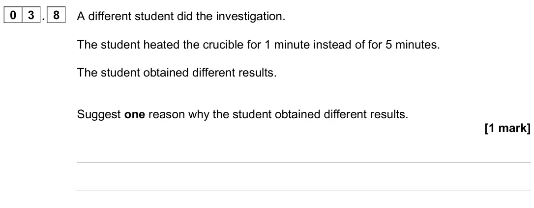 June 2025 Chemistry Paper 1 Foundation, question 03.8: A different student did the investigation. The student heated the crucible for 1 minute instead of for 5 minutes. The student obtained different results. Sugges