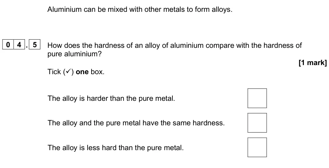 June 2025 Chemistry Paper 1 Foundation, question 04.5: How does the hardness of an alloy of aluminium compare with the hardness of pure aluminium? [1 mark] Tick () one box. The alloy is harder than the pure metal. 