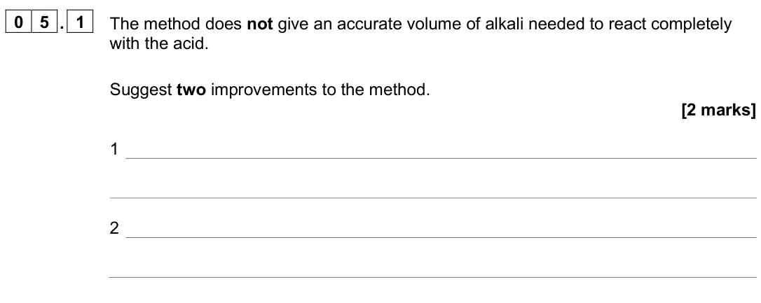 June 2025 Chemistry Paper 1 Foundation, question 05.1: The method does not give an accurate volume of alkali needed to react completely with the acid. Suggest two improvements to the method. [2 marks] 1 2