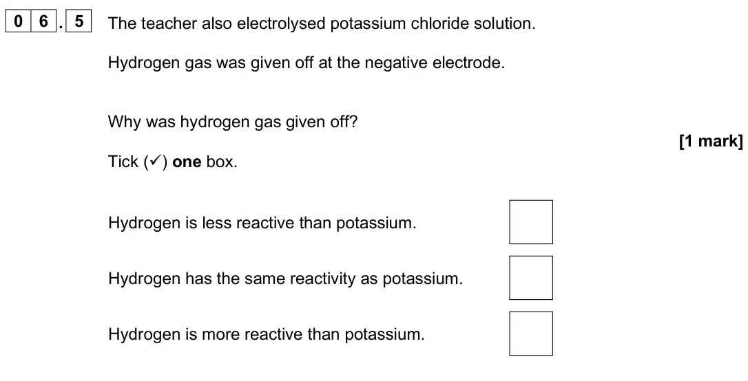 June 2025 Chemistry Paper 1 Foundation, question 06.5: The teacher also electrolysed potassium chloride solution. Hydrogen gas was given off at the negative electrode. Why was hydrogen gas given off? [1 mark] Tick (