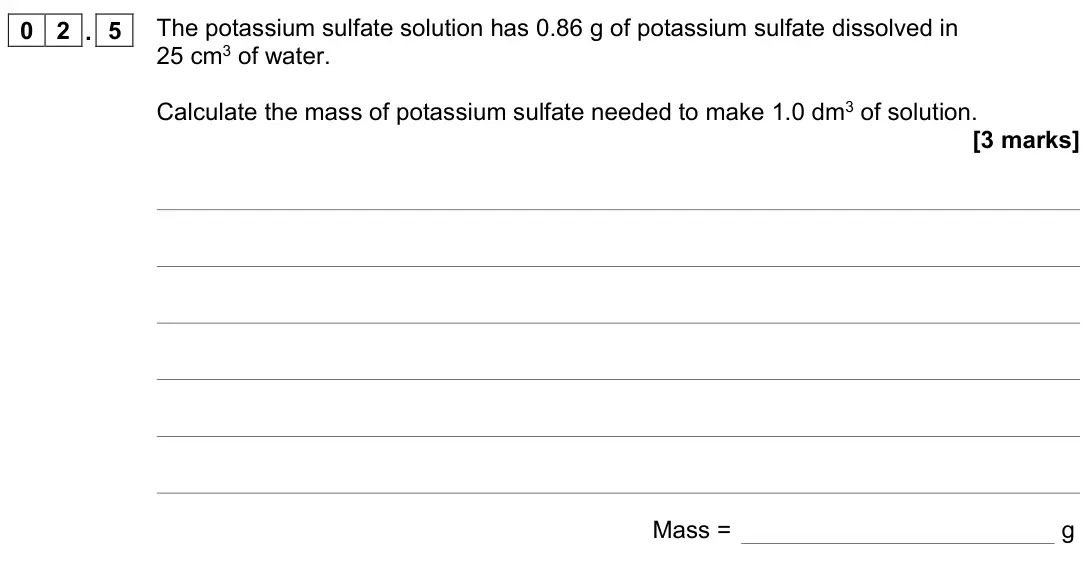 June 2022 Chemistry Paper 1 Higher, question 02.5: The potassium sulfate solution has 0.86 g of potassium sulfate dissolved in 25 cm3 of water. Calculate the mass of potassium sulfate needed to make 1.0 dm3 of s