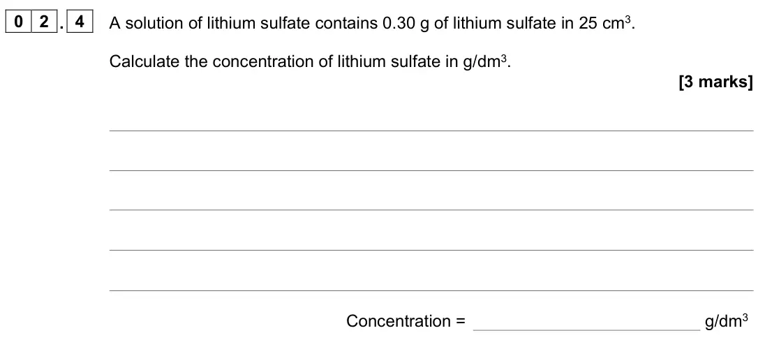 June 2023 Chemistry Paper 1 Higher, question 02.4: A solution of lithium sulfate contains 0.30 g of lithium sulfate in 25 cm3. Calculate the concentration of lithium sulfate in g/dm3. [3 marks] Concentration = g
