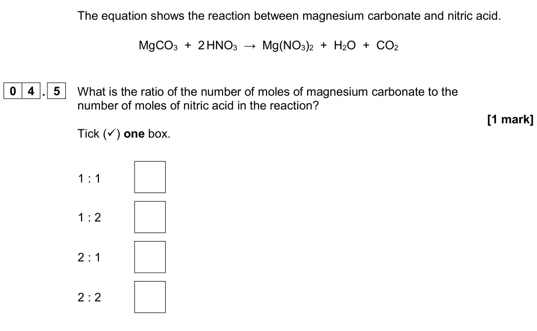 June 2024 Chemistry Paper 1 Higher, question 04.5: What is the ratio of the number of moles of magnesium carbonate to the number of moles of nitric acid in the reaction? [1 mark] Tick () one box. 1 : 1 1 : 2 2 