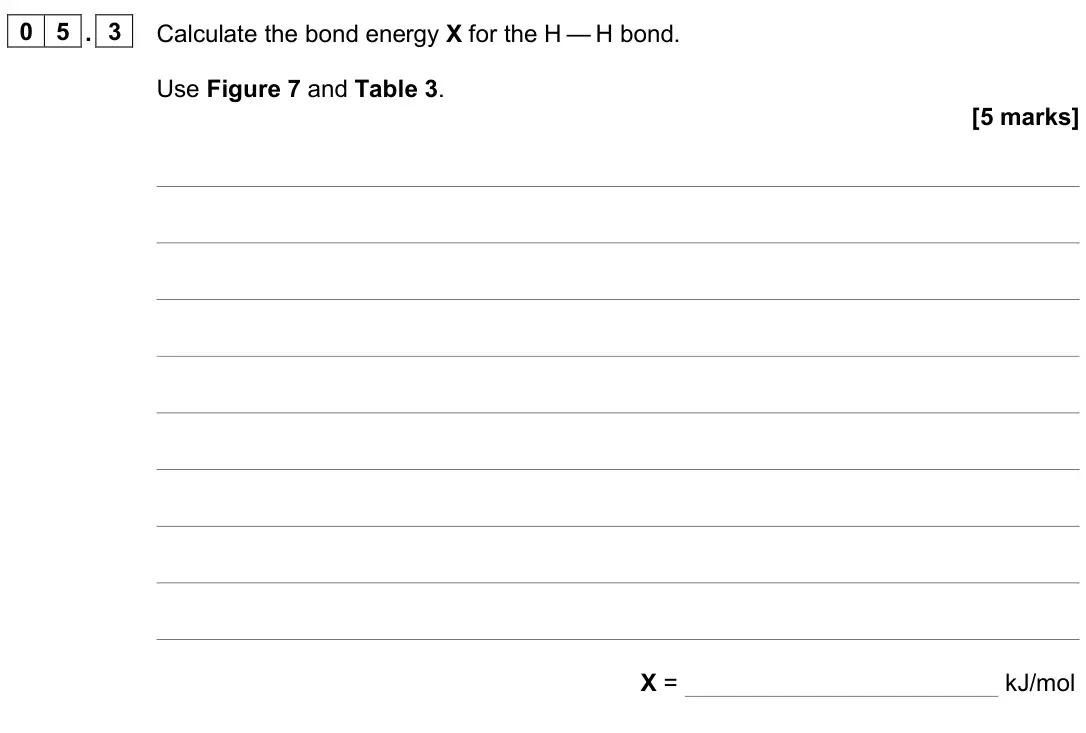 June 2024 Chemistry Paper 1 Higher, question 05.3: Calculate the bond energy X for the H — H bond. Use Figure 7 and Table 3. [5 marks] X = kJ/mol