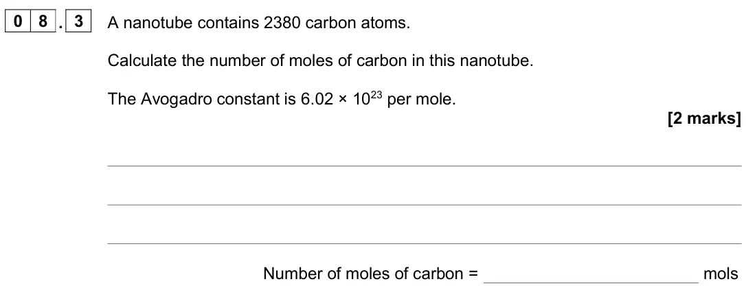 June 2024 Chemistry Paper 1 Higher, question 08.3: A nanotube contains 2380 carbon atoms. Calculate the number of moles of carbon in this nanotube. The Avogadro constant is 6.02 × 1023 per mole. [2 marks] Number