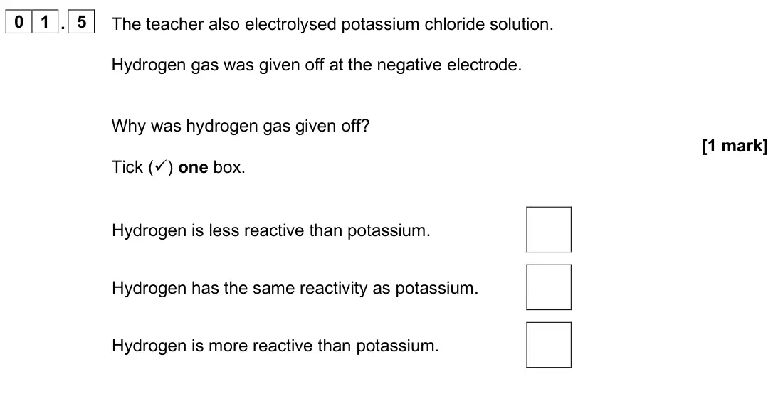 June 2025 Chemistry Paper 1 Higher, question 01.5: The teacher also electrolysed potassium chloride solution. Hydrogen gas was given off at the negative electrode. Why was hydrogen gas given off? [1 mark] Tick (