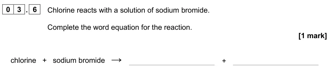 June 2025 Chemistry Paper 1 Higher, question 03.6: Chlorine reacts with a solution of sodium bromide. Complete the word equation for the reaction. [1 mark] chlorine + sodium bromide → +