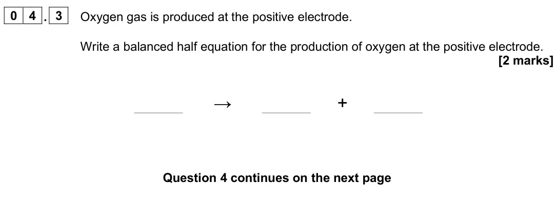 June 2025 Chemistry Paper 1 Higher, question 04.3: Oxygen gas is produced at the positive electrode. Write a balanced half equation for the production of oxygen at the positive electrode. [2 marks] → +
