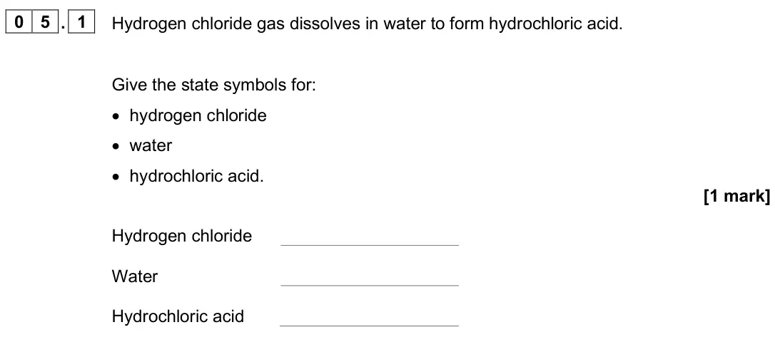 June 2025 Chemistry Paper 1 Higher, question 05.1: Hydrogen chloride gas dissolves in water to form hydrochloric acid. Give the state symbols for: • hydrogen chloride • water • hydrochloric acid. [1 mark] Hydrog