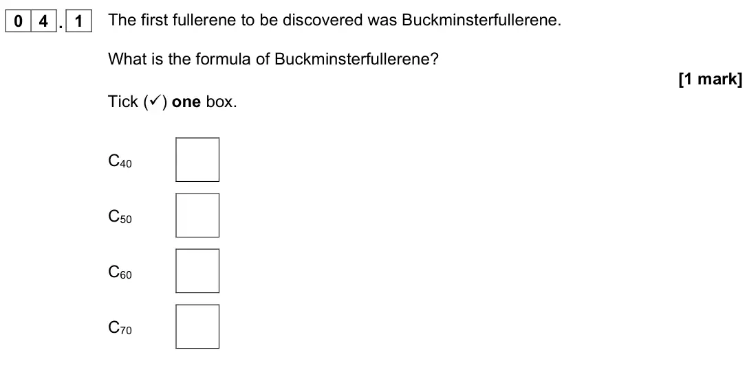 November 2021 Chemistry Paper 1 Higher, question 04.1: The first fullerene to be discovered was Buckminsterfullerene. What is the formula of Buckminsterfullerene? [1 mark] Tick () one box. C40 C50 C60 C70