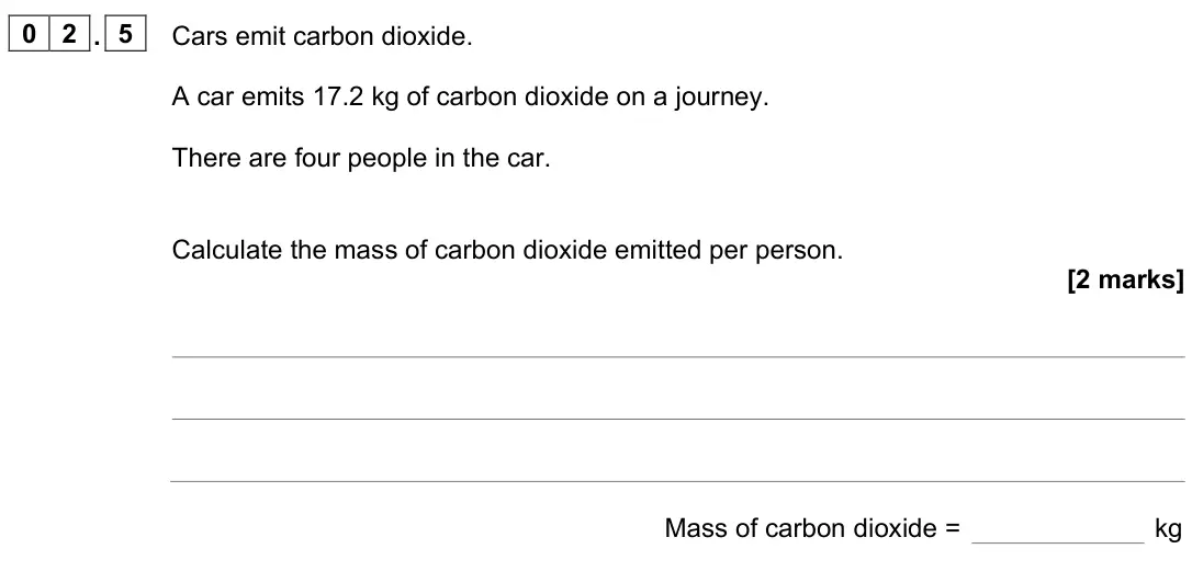 June 2023 Chemistry Paper 2 Foundation, question 02.5: Cars emit carbon dioxide. A car emits 17.2 kg of carbon dioxide on a journey. There are four people in the car. Calculate the mass of carbon dioxide emitted per