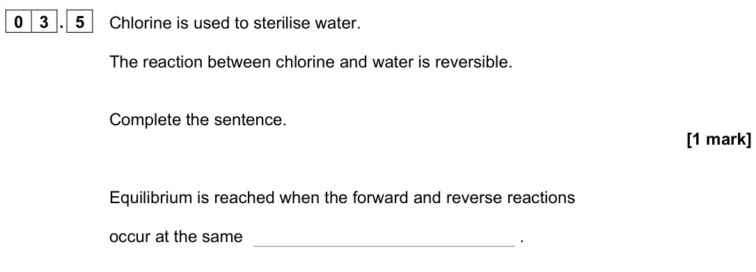 June 2023 Chemistry Paper 2 Foundation, question 03.5: Chlorine is used to sterilise water. The reaction between chlorine and water is reversible. Complete the sentence. [1 mark] Equilibrium is reached when the forw
