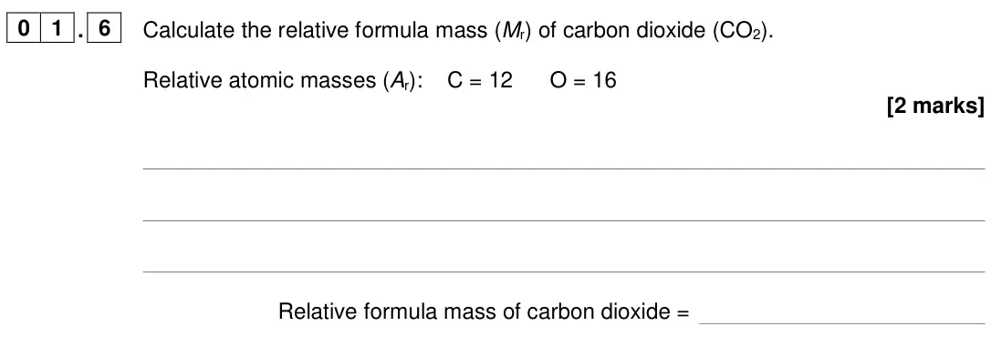 June 2024 Chemistry Paper 2 Foundation, question 01.6: Calculate the relative formula mass (Mr) of carbon dioxide (CO2). Relative atomic masses (Ar): C = 12 O = 16 [2 marks] Relative formula mass of carbon dioxide =