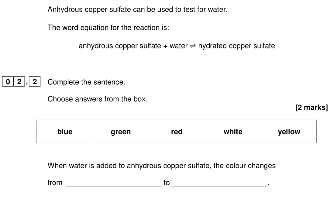 June 2024 Chemistry Paper 2 Foundation, question 02.2: Complete the sentence. Choose answers from the box. [2 marks] blue green red white yellow When water is added to anhydrous copper sulfate, the colour changes fr