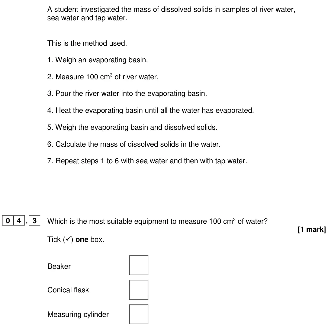 June 2024 Chemistry Paper 2 Foundation, question 04.3: Which is the most suitable equipment to measure 100 cm3 of water? [1 mark] Tick () one box. Beaker Conical flask Measuring cylinder