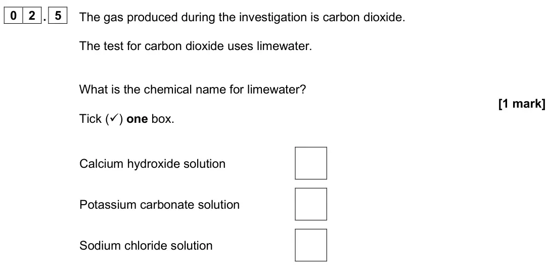 June 2025 Chemistry Paper 2 Foundation, question 02.5: The gas produced during the investigation is carbon dioxide. The test for carbon dioxide uses limewater. What is the chemical name for limewater? [1 mark] Tick 