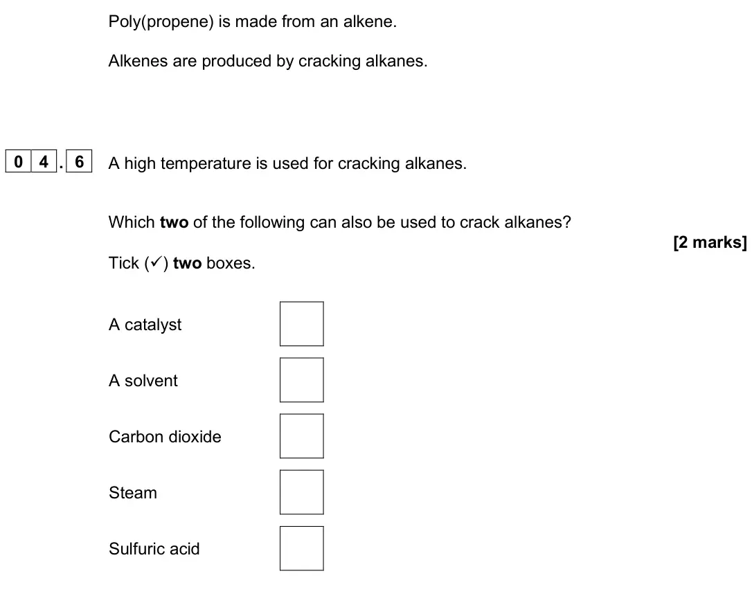 June 2025 Chemistry Paper 2 Foundation, question 04.6: A high temperature is used for cracking alkanes. Which two of the following can also be used to crack alkanes? [2 marks] Tick () two boxes. A catalyst A solven