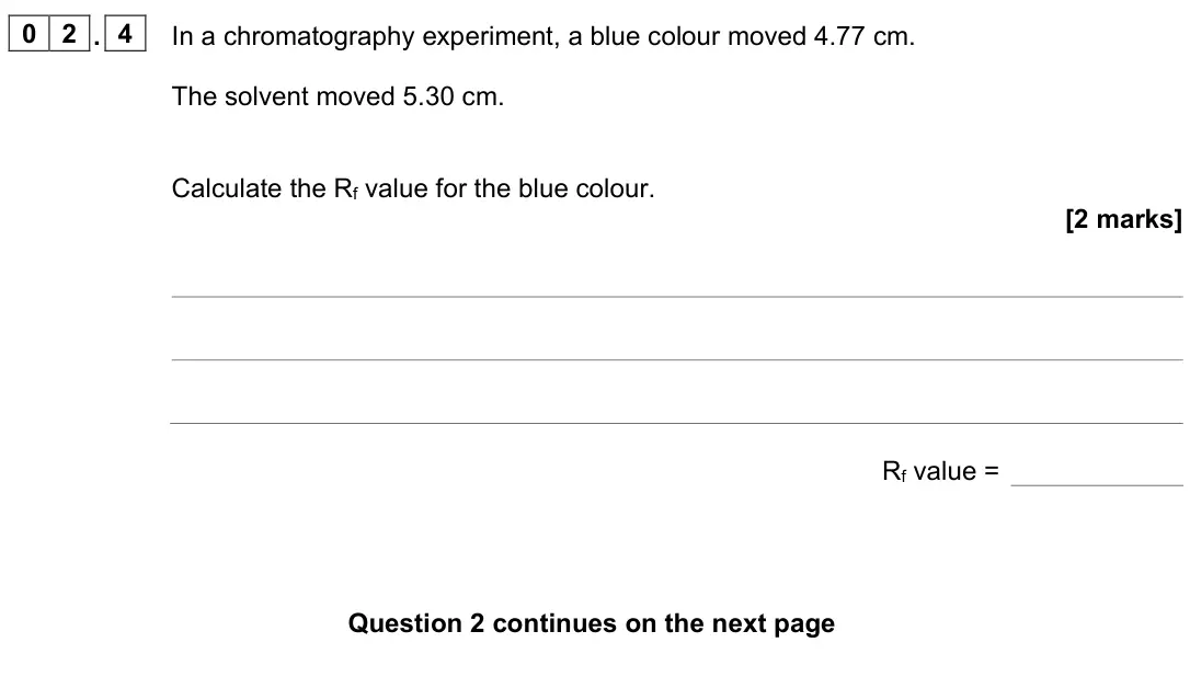 June 2023 Chemistry Paper 2 Higher, question 02.4: In a chromatography experiment, a blue colour moved 4.77 cm. The solvent moved 5.30 cm. Calculate the Rf value for the blue colour. [2 marks] Rf value =
