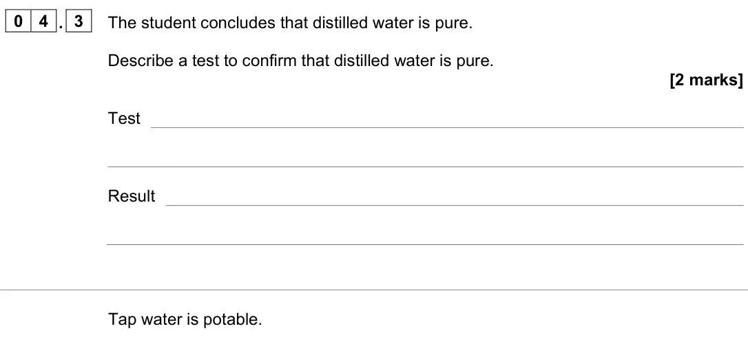 June 2023 Chemistry Paper 2 Higher, question 04.3: The student concludes that distilled water is pure. Describe a test to confirm that distilled water is pure. [2 marks] Test Result Tap water is potable.