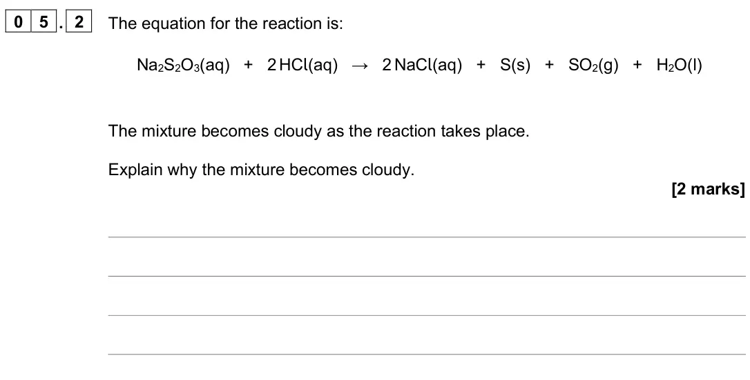 June 2025 Chemistry Paper 2 Higher, question 05.2: The equation for the reaction is: Na2S2O3(aq) + 2 HCl(aq) → 2 NaCl(aq) + S(s) + SO2(g) + H2O(l) The mixture becomes cloudy as the reaction takes place. Explain 