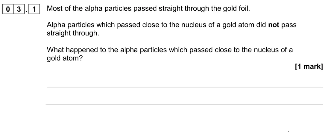 June 2019 Physics Paper 1 Foundation, question 03.1: Most of the alpha particles passed straight through the gold foil. Alpha particles which passed close to the nucleus of a gold atom did not pass straight throug